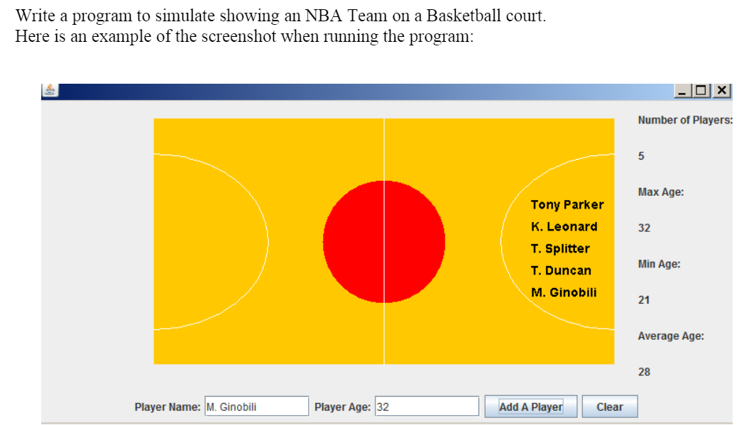 Write a program to simulate showing an NBA Team on a Basketball court.
Here is an example of the screenshot when running the program:
Number of Players:
Max Age:
Tony Parker
K. Leonard
32
T. Splitter
Min Age:
T. Duncan
M. Ginobili
21
Average Age:
28
Player Name: M. Ginobili
Player Age: 32
Add A Player
Clear
