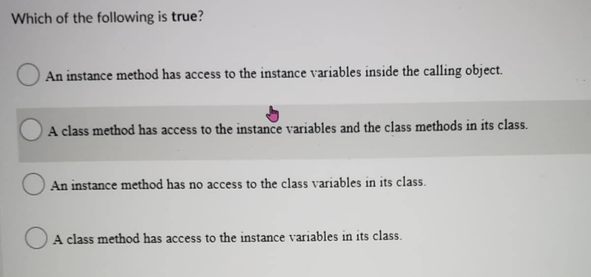 Which of the following is true?
An instance method has access to the instance variables inside the calling object.
A class method has access to the instance variables and the class methods in its class.
An instance method has no access to the class variables in its class.
A class method has access to the instance variables in its class.
