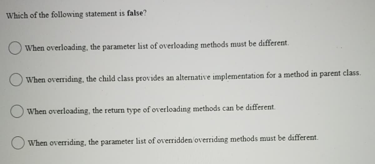 Which of the following statement is false?
When overloading, the parameter list of overloading methods must be different.
When overriding, the child class provides an alternative implementation for a method in parent class.
O When overloading, the return type of overloading methods can be different.
When overriding, the parameter list of overridden/overriding methods must be different.

