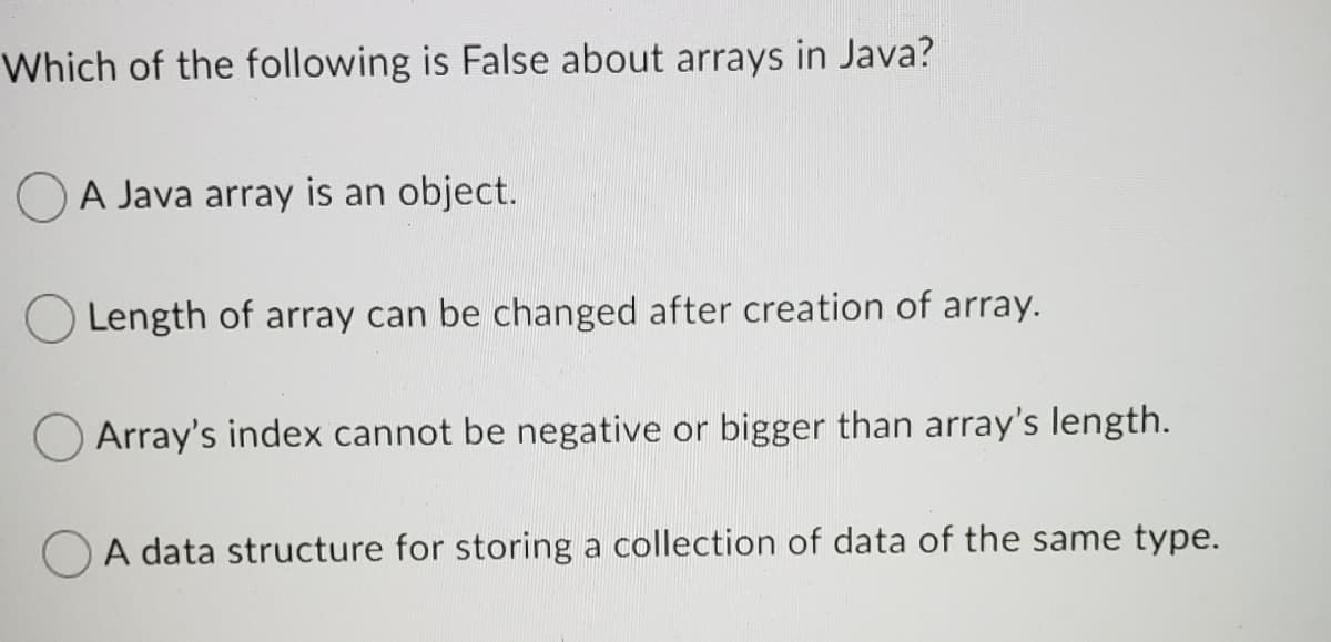 Which of the following is False about arrays in Java?
A Java array is an object.
Length of array can be changed after creation of array.
Array's index cannot be negative or bigger than array's length.
A data structure for storing a collection of data of the same type.
