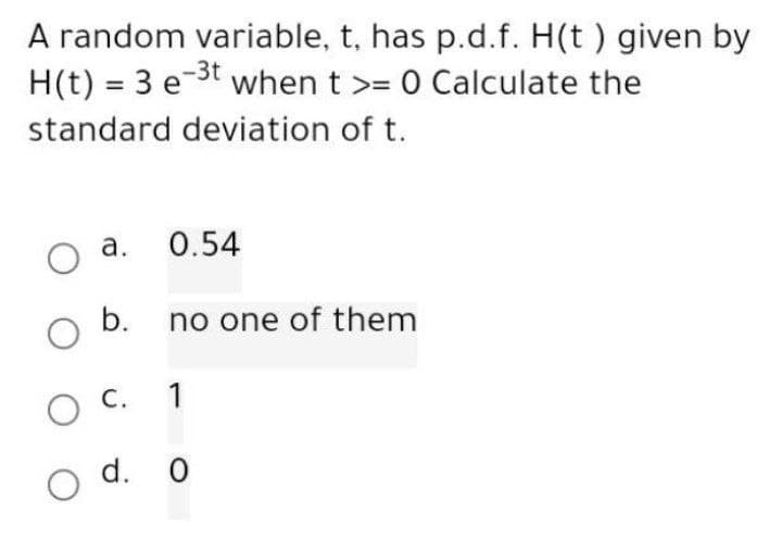 A random variable, t, has p.d.f. H(t ) given by
H(t) = 3 e ³t when t >= 0 Calculate the
standard deviation of t.
a.
O
O b.
0.54
no one of them
1
O C.
о
O d. o