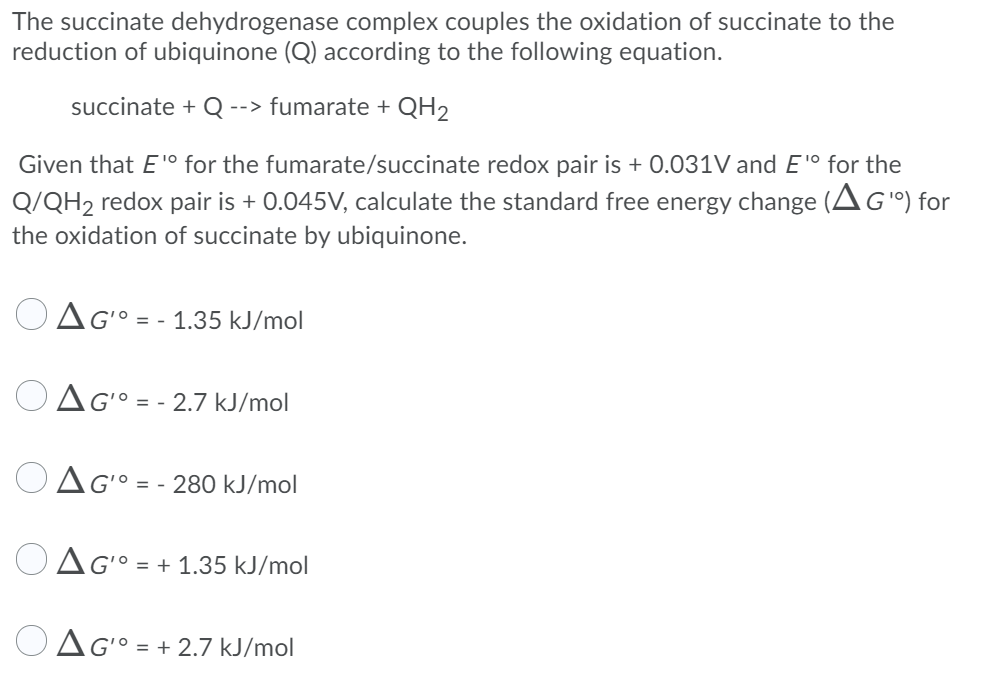 The succinate dehydrogenase complex couples the oxidation of succinate to the
reduction of ubiquinone (Q) according to the following equation.
succinate + Q
--> fumarate + QH2
Given that E'° for the fumarate/succinate redox pair is + 0.031V and E'° for the
Q/QH2 redox pair is + 0.045V, calculate the standard free energy change (AG") for
the oxidation of succinate by ubiquinone.
1º = - 1.35 kJ/mol
Ag° = - 2.7 kJ/mol
OAG° = - 280 kJ/mol
OAG° = + 1.35 kJ/mol
%3D
OAG° = + 2.7 kJ/mol
%3D
