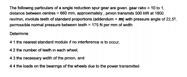 The following particulars of a sıngle reduction spur gear are given. gear ratio = 10 to 1,
dıstance between centres = 660 mm, approximately , pınion transmits 500 kW at 1800
rev/min, involute teeth of standard proportions (addendum = m) with pressure angle of 22,5°,
permissıble normal pressure between teeth = 175 N per mm of width
Determine
41 the nearest standard module if no interference is to occur,
42 the number of teeth in each wheel,
43 the necessary width of the pinion, and
44 the loads on the bearngs of the wheels due to the power transmitted
