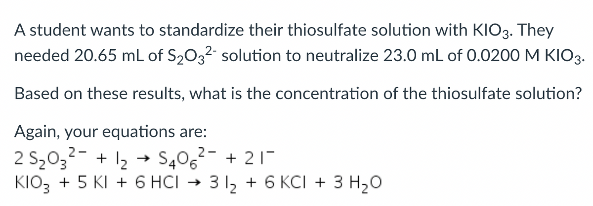 A student wants to standardize their thiosulfate solution with KIO3. They
needed 20.65 mL of S₂O3² solution to neutralize 23.0 mL of 0.0200 M KIO3.
Based on these results, what is the concentration of the thiosulfate solution?
Again, your equations are:
2-
2-
2 S₂03² + 1₂ → S406² +21-
KIO3 + 5 KI + 6 HCI → 3 1₂ + 6 KCI + 3 H₂O