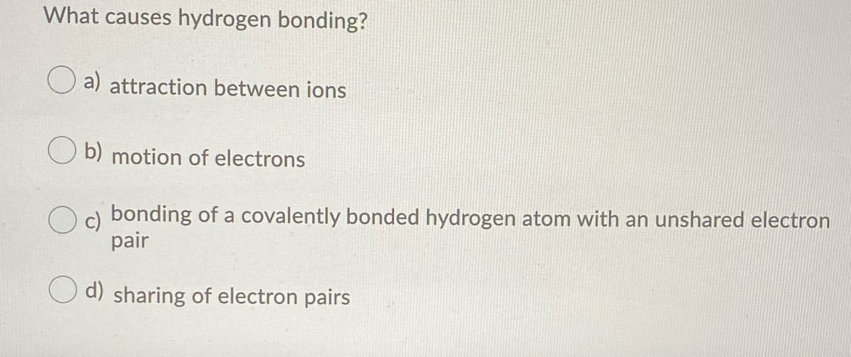 What causes hydrogen bonding?
a) attraction between ions
O b) motion of electrons
bonding of a covalently bonded hydrogen atom with an unshared electron
pair
d) sharing of electron pairs
