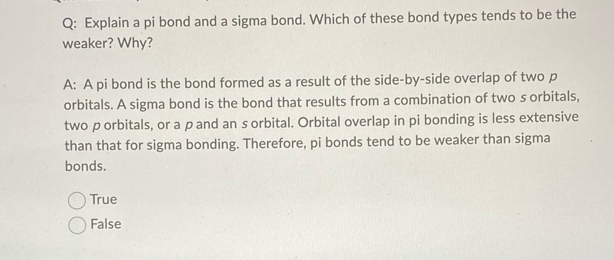 Q: Explain a pi bond and a sigma bond. Which of these bond types tends to be the
weaker? Why?
A: A pi bond is the bond formed as a result of the side-by-side overlap of two p
orbitals. A sigma bond is the bond that results from a combination of two s orbitals,
two p orbitals, or a p and an s orbital. Orbital overlap in pi bonding is less extensive
than that for sigma bonding. Therefore, pi bonds tend to be weaker than sigma
bonds.
True
False
