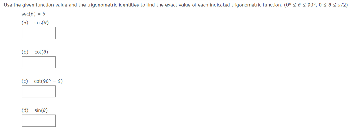 Use the given function value and the trigonometric identities to find the exact value of each indicated trigonometric function. (0° < 0 < 90°, 0 < 0 < T/2)
sec(0) = 5
(a) cos(0)
(b) cot(8)
(c) cot(90° – 0)
(d) sin(0)
