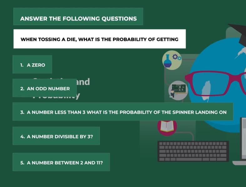 ANSWER THE FOLLOWING QUESTIONS
WHEN TOSSINGA DIE, WHAT IS THE PROBABILITY OF GETTING
1. A ZERO
and
2. AN ODD NUMBER
3. A NUMBER LESS THAN 3 WHAT IS THE PROBABILITY OF THE SPINNER LANDING ON
4. A NUMBER DIVISIBLE BY 3?
5. A NUMBER BETWEEN 2 AND 11?
