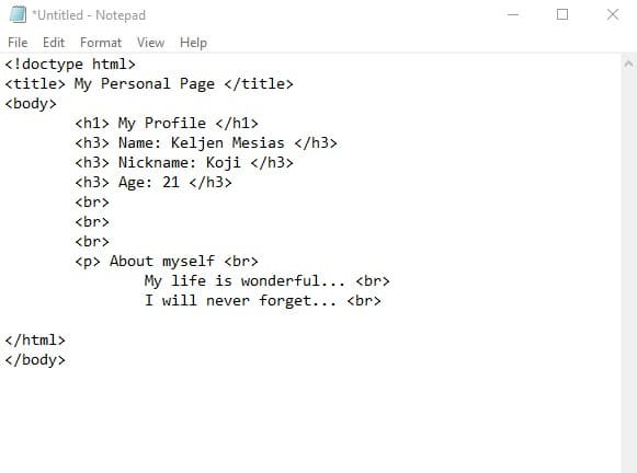 *Untitled - Notepad
File Edit Format View Help
<!doctype html>
<title> My Personal Page </title>
<body>
<h1> My Profile </h1>
<h3> Name: Keljen Mesias </h3>
<h3> Nickname: Koji </h3>
<h3> Age: 21 </h3>
<br>
<br>
<br>
<p> About myself <br>
My life is wonderful... <br>
I will never forget... <br>
</html>
</body>
