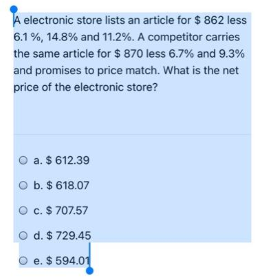 A electronic store lists an article for $ 862 less
6.1 %, 14.8% and 11.2%. A competitor carries
the same article for $ 870 less 6.7% and 9.3%
and promises to price match. What is the net
price of the electronic store?
O a. $ 612.39
O b. $ 618.07
O c. $ 707.57
O d. $ 729.45
O e. $ 594.01
