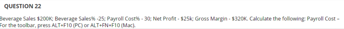 QUESTION 22
Beverage Sales $200K; Beverage Sales% -25; Payroll Cost% - 30; Net Profit - $25k; Gross Margin - $320K. Calculate the following: Payroll Cost -
For the toolbar, press ALT+F10 (PC) or ALT+FN+F10 (Mac).
