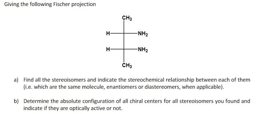 Giving the following Fischer projection
CH3
H-
-NH2
H-
-NH2
CH3
a) Find all the stereoisomers and indicate the stereochemical relationship between each of them
(i.e. which are the same molecule, enantiomers or diastereomers, when applicable).
b) Determine the absolute configuration of all chiral centers for all stereoisomers you found and
indicate if they are optically active or not.
