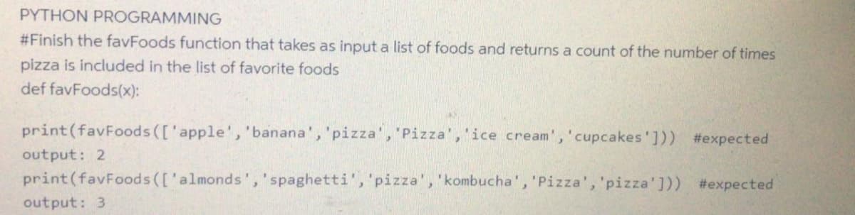 PYTHON PROGRAMMING
#Finish the favFoods function that takes as input a list of foods and returns a count of the number of times
pizza is included in the list of favorite foods
def favFoods(x):
print(favFoods (['apple', 'banana', 'pizza', 'Pizza', 'ice cream','cupcakes'])) #expected
output: 2
print (favFoods (['almonds','spaghetti','pizza', 'kombucha', 'Pizza', 'pizza'])) #expected
output: 3
