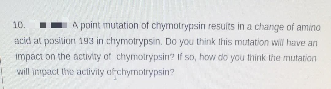 10.
A point mutation of chymotrypsin results in a change of amino
acid at position 193 in chymotrypsin. Do you think this mutation will have an
impact on the activity of chymotrypsin? If so, how do you think the mutation
will impact the activity ofrchymotrypsin?
