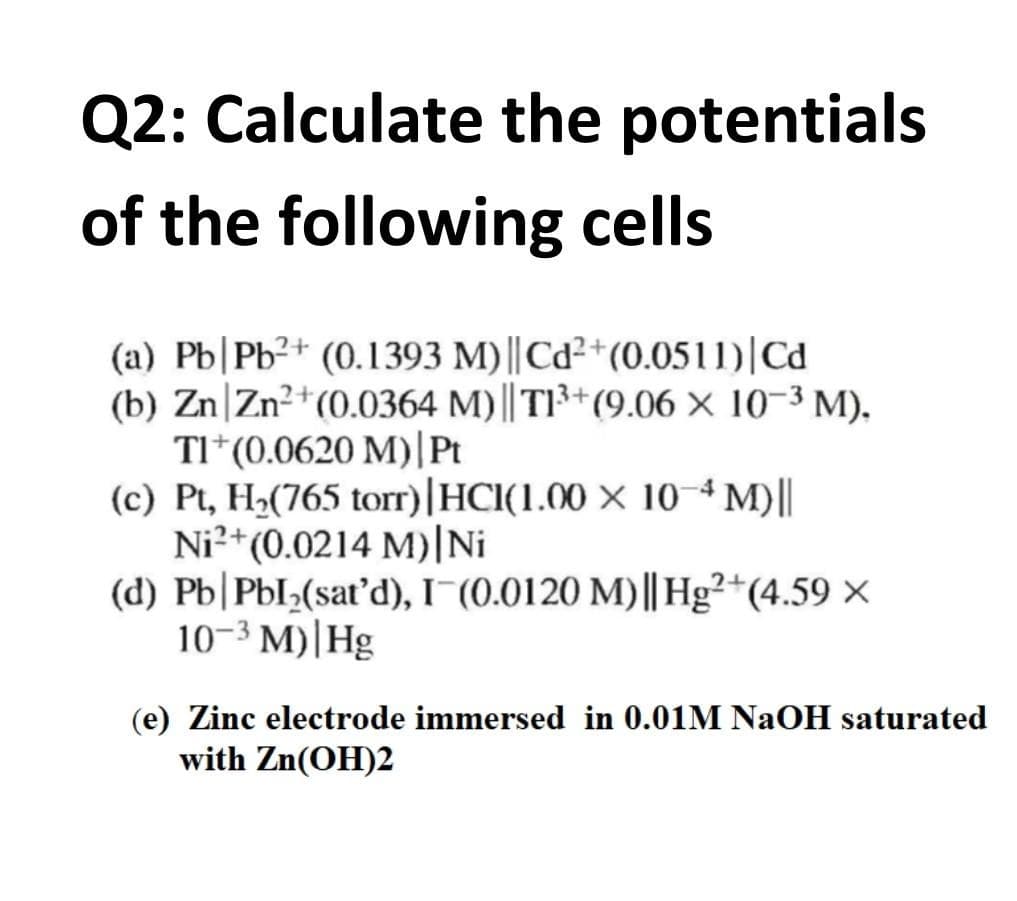 Q2: Calculate the potentials
of the following cells
(a) Pb|Pb²+ (0.1393 M) || Cd²+(0.0511)|Cd
(b) Zn|Zn²+(0.0364 M)|| T13+(9.06 × 10-3 M).
TI*(0.0620 M)|Pt
(c) Pt, H2(765 torr)|HCl(1.00 × 10 M)||
Ni²+(0.0214 M)|Ni
(d) Pb|PbI;(sat'd), I¬(0.0120 M)|| Hg²+(4.59 ×
10-3 M)|Hg
(e) Zinc electrode immersed in 0.01M NaOH saturated
with Zn(OH)2
