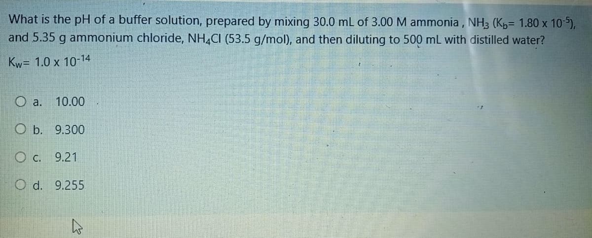 What is the pH of a buffer solution, prepared by mixing 30.0 mL of 3.00 M ammonia, NH3 (Kp= 1.80 x 10),
and 5.35 g ammonium chloride, NH,CI (53.5 g/mol), and then diluting to 500 mL with distilled water?
Kw= 1.0 x 10-14
O a.
10.00
O b. 9.300
c.
9.21
O d. 9.255
