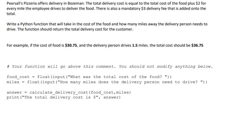 Pearsall's Pizzeria offers delivery in Bozeman. The total delivery cost is equal to the total cost of the food plus $2 for
every mile the employee drives to deliver the food. There is also a mandatory $3 delivery fee that is added onto the
total.
Write a Python function that will take in the cost of the food and how many miles away the delivery person needs to
drive. The function should return the total delivery cost for the customer.
For example, if the cost of food is $30.75, and the delivery person drives 1.5 miles. the total cost should be $36.75
# Your function will go above this comment.
You should not modify anything below.
= float (input ("What was the total cost of the food? "))
food_cost
miles = float (input ("How many miles does the delivery person need to drive? "))
answer = calculate_delivery_cost (food_cost,miles)
print ("The total delivery cost is $", answer)

