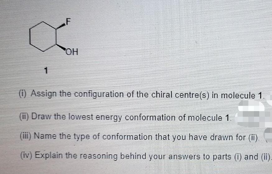 F
1
(1) Assign the configuration of the chiral centre(s) in molecule 1.
(ii) Draw the lowest energy conformation of molecule 1.
(iii) Name the type of conformation that you have drawn for (ii).
(iv) Explain the reasoning behind your answers to parts (i) and (ii).
