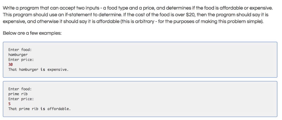 Write a program that can accept two inputs - a food type and a price, and determines if the food is affordable or expensive.
This program should use an if-statement to determine. If the cost of the food is over $20, then the program should say it is
expensive, and otherwise it should say it is affordable (this is arbitrary - for the purposes of making this problem simple).
Below are a few examples:
Enter food:
hamburger
Enter price:
30
That hamburger is expensive.
Enter food:
prime rib
Enter price:
5
That prime rib is affordable.
