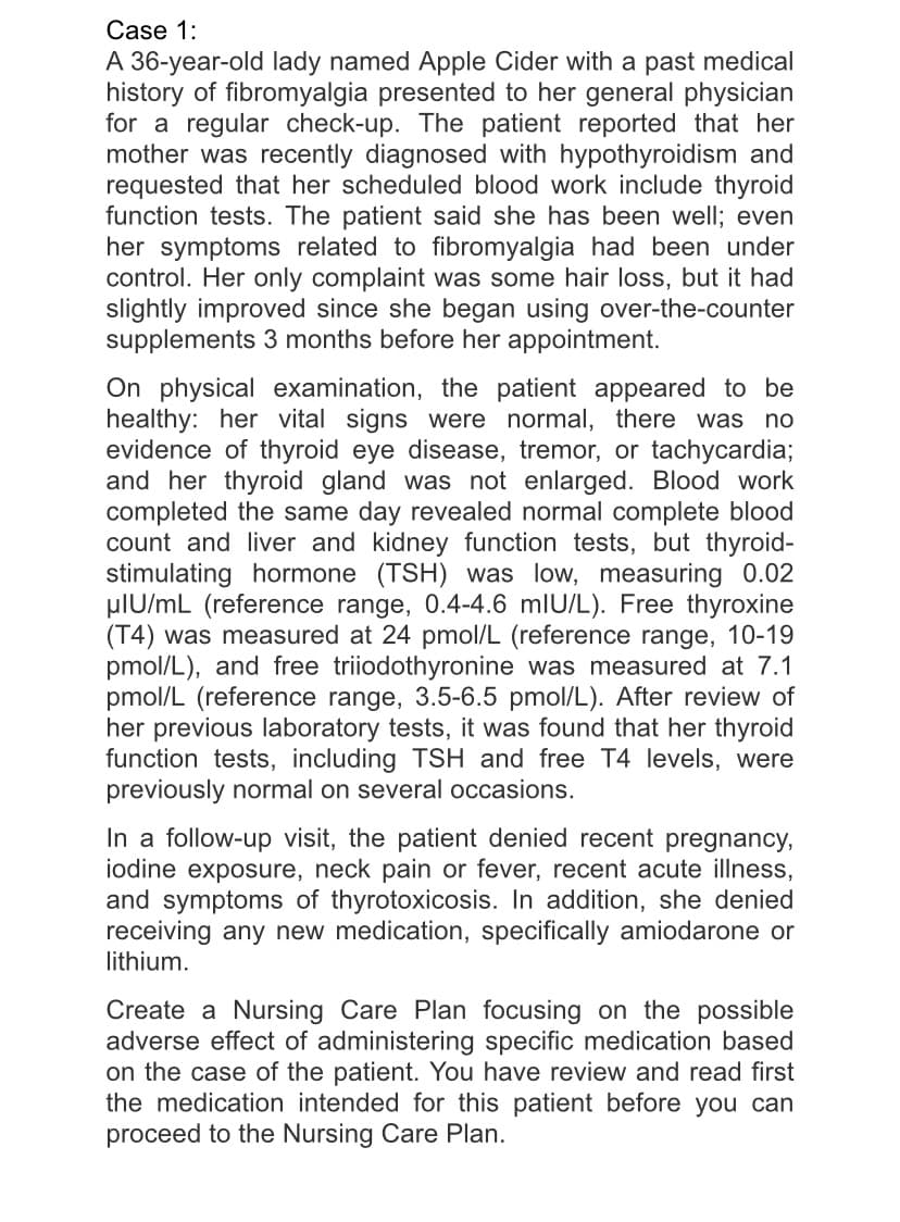 Case 1:
A 36-year-old lady named Apple Cider with a past medical
history of fibromyalgia presented to her general physician
for a regular check-up. The patient reported that her
mother was recently diagnosed with hypothyroidism and
requested that her scheduled blood work include thyroid
function tests. The patient said she has been well; even
her symptoms related to fibromyalgia had been under
control. Her only complaint was some hair loss, but it had
slightly improved since she began using over-the-counter
supplements 3 months before her appointment.
On physical examination, the patient appeared to be
healthy: her vital signs were normal, there was no
evidence of thyroid eye disease, tremor, or tachycardia;
and her thyroid gland was not enlarged. Blood work
completed the same day revealed normal complete blood
count and liver and kidney function tests, but thyroid-
stimulating hormone (TSH) was low, measuring 0.02
plU/mL (reference range, 0.4-4.6 mlU/L). Free thyroxine
(T4) was measured at 24 pmol/L (reference range, 10-19
pmol/L), and free triiodothyronine was measured at 7.1
pmol/L (reference range, 3.5-6.5 pmol/L). After review of
her previous laboratory tests, it was found that her thyroid
function tests, including TSH and free T4 levels, were
previously normal on several occasions.
In a follow-up visit, the patient denied recent pregnancy,
iodine exposure, neck pain or fever, recent acute illness,
and symptoms of thyrotoxicosis. In addition, she denied
receiving any new medication, specifically amiodarone or
lithium.
Create a Nursing Care Plan focusing on the possible
adverse effect of administering specific medication based
on the case of the patient. You have review and read first
the medication intended for this patient before you can
proceed to the Nursing Care Plan.
