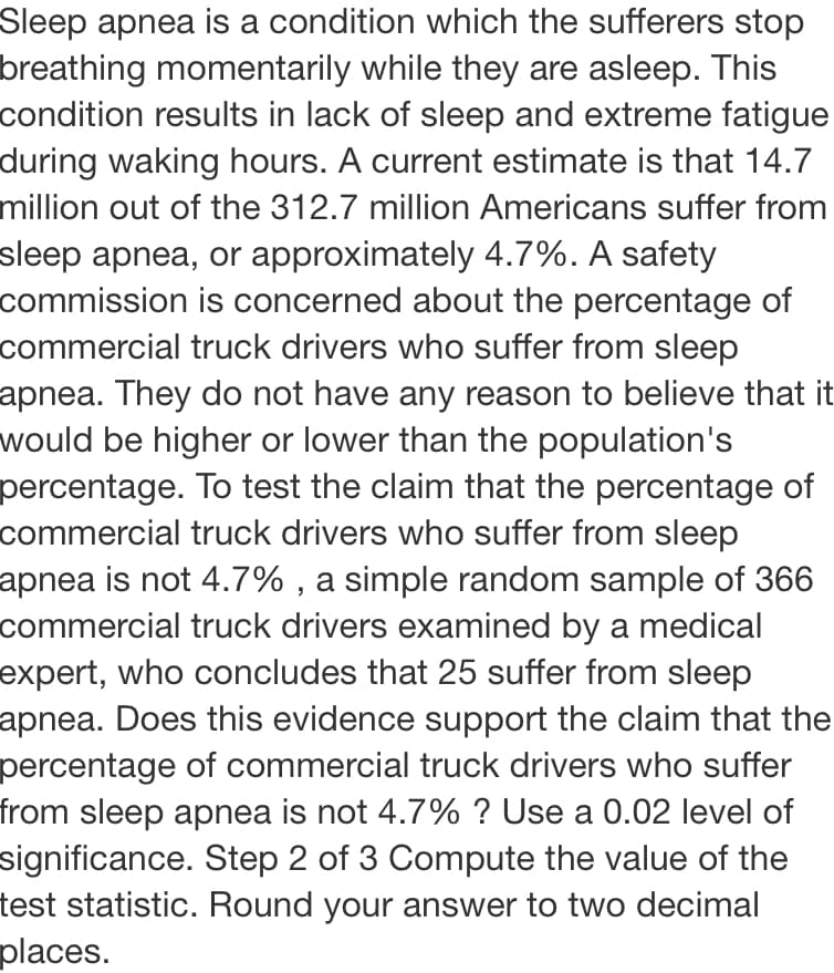 Sleep apnea is a condition which the sufferers stop
breathing momentarily while they are asleep. This
condition results in lack of sleep and extreme fatigue
during waking hours. A current estimate is that 14.7
million out of the 312.7 million Americans suffer from
sleep apnea, or approximately 4.7%. A safety
commission is concerned about the percentage of
commercial truck drivers who suffer from sleep
apnea. They do not have any reason to believe that it
would be higher or lower than the population's
percentage. To test the claim that the percentage of
commercial truck drivers who suffer from sleep
apnea is not 4.7% , a simple random sample of 366
commercial truck drivers examined by a medical
expert, who concludes that 25 suffer from sleep
apnea. Does this evidence support the claim that the
percentage of commercial truck drivers who suffer
from sleep apnea is not 4.7% ? Use a 0.02 level of
significance. Step 2 of 3 Compute the value of the
test statistic. Round your answer to two decimal
places.
