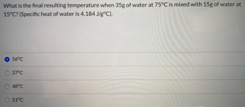 What is the final resulting temperature when 35g of water at 75°C is mixed with 15g of water at
15°C? (Specific heat of water is 4.184 J/g°C).
56°C
O 37°C
48°C
51°C
