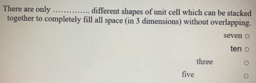 There are only
together to completely fill all space (in 3 dimensions) without overlapping.
different shapes of unit cell which can be stacked
.....
seven o
ten o
three
five
