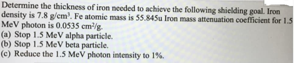 Determine the thickness of iron needed to achieve the following shielding goal. Iron
density is 7.8 g/cm³. Fe atomic mass is 55.845u Iron mass attenuation coefficient for 1.5
MeV photon is 0.0535 cm²/g.
(a) Stop 1.5 MeV alpha particle.
(b) Stop 1.5 MeV beta particle.
(c) Reduce the 1.5 MeV photon intensity to 1%.
