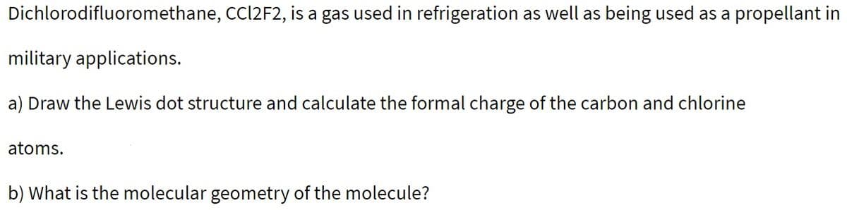 Dichlorodifluoromethane, CC|2F2, is a gas used in refrigeration as well as being used as a propellant in
military applications.
a) Draw the Lewis dot structure and calculate the formal charge of the carbon and chlorine
atoms.
b) What is the molecular geometry of the molecule?
