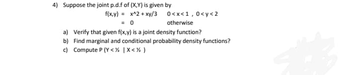 4) Suppose the joint p.d.f of (X,Y) is given by
f(x,y) = x^2 + xy/3 0<x<1,0<y< 2
= 0
otherwise
a) Verify that given f(x,y) is a joint density function?
b) Find marginal and conditional probability density functions?
c) Compute P (Y < ¼ |X < % )
