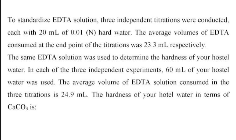 To standardize EDTA solution, three independent titrations were conducted,
cach with 20 mL of 0.01 (N) hard water. The average volumes of EDTA
consumed at the end point of the titrations was 23.3 mL respectively.
The same EDTA solution was used to determine the hardness of your hostel
water. In each of the three independent experiments, 60 mL of your hostel
water was used. The average volume of EDTA solution consumed in the
three titrations is 24.9 mL. The hardness of your hotel water in terms of
CACO3 is:
