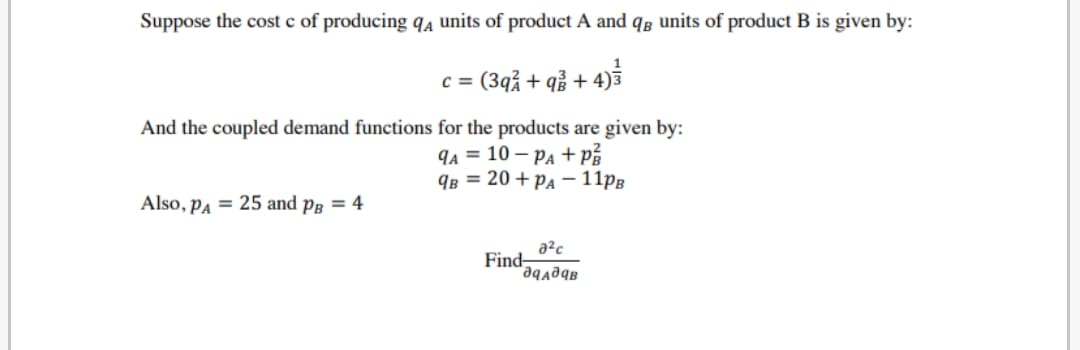 Suppose the cost c of producing qa units of product A and qâ units of product B is given by:
c = (3qå + qå + 4)5
%3D
And the coupled demand functions for the products are given by:
qa = 10 – Pa + på
Яв 3 20 + РА —11рв
Also, Pa = 25 and på = 4
a²c
Find-
