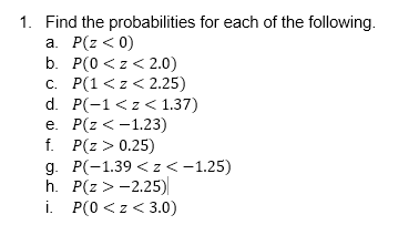 1. Find the probabilities for each of the following.
а. Р(z < 0)
b. P(0 <z< 2.0)
с. Р(1 <z < 2.25)
d. P(-1 <z < 1.37)
е. Р(г < -1.23)
f. P(г> 0.25)
д. Р(-1.39 < z<-1.25)
h. Р(2 >- 2.25)
i. Р(0 <z <3.0)
