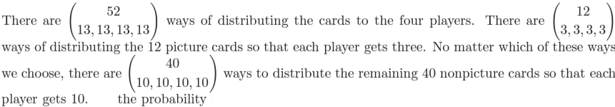 52
12
There are
ways of distributing the cards to the four players. There are
3, 3, 3,3
ways of distributing the 12 picture cards so that each player gets three. No matter which of these ways
13, 13, 13, 13
40
we choose, there are
ways to distribute the remaining 40 nonpicture cards so that each
10, 10, 10, 10
the probability
player gets 10.
