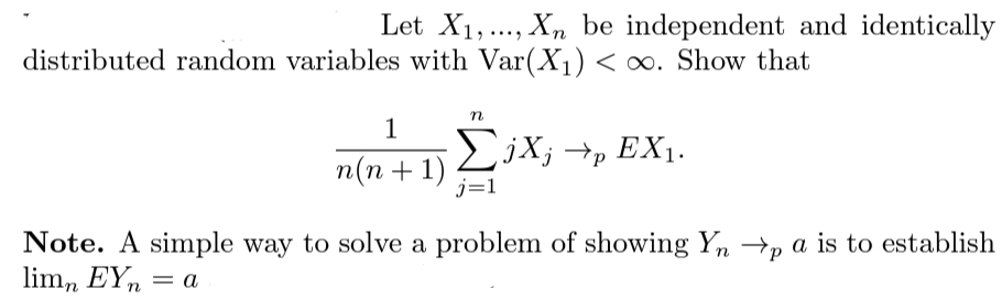 Let X1,., X, be independent and identically
distributed random variables with Var(X1) < ∞. Show that
1
EjX; →p EX1.
n(n + 1)
j=1
Note. A simple way to solve a problem of showing Yn →p a is to establish
lim, EY,
= a
