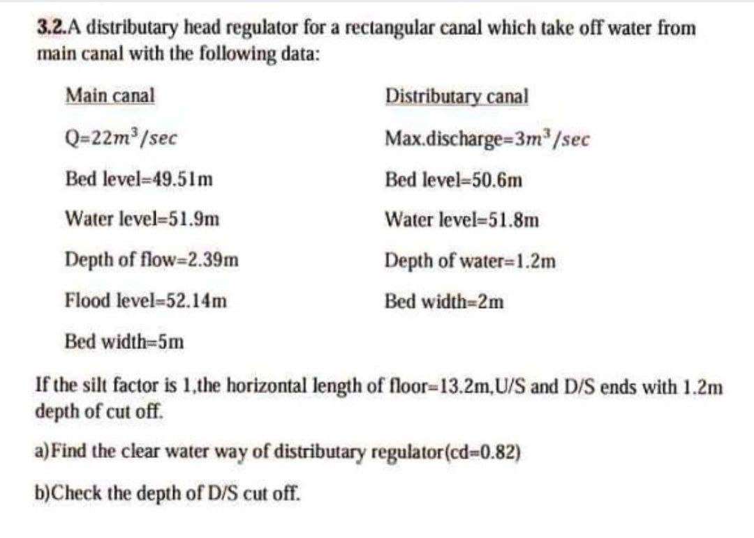 3.2.A distributary head regulator for a rectangular canal which take off water from
main canal with the following data:
Main canal
Distributary canal
Q=22m /sec
Max.discharge=3m"/sec
Bed level-49.51m
Bed level-50.6m
Water level=51.9m
Water level=51.8m
Depth of flow-2.39m
Depth of water=1.2m
Flood level=52.14m
Bed width-2m
Bed width=5m
If the silt factor is 1,the horizontal length of floor-13.2m,U/S and D/S ends with 1.2m
depth of cut off.
a) Find the clear water way of distributary regulator(cd=0.82)
b)Check the depth of D/S cut off.
