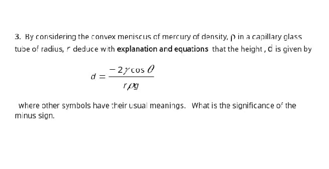 3. By considering the convex meniscus of mercury of density, p in a capillary glass
tube of radius, r deduce with explanation and equations that the height, d is given by
- 2ycos 0
d :
rpg
where other symbols have :heir usual meanings. What is the significance of the
minus sign.
