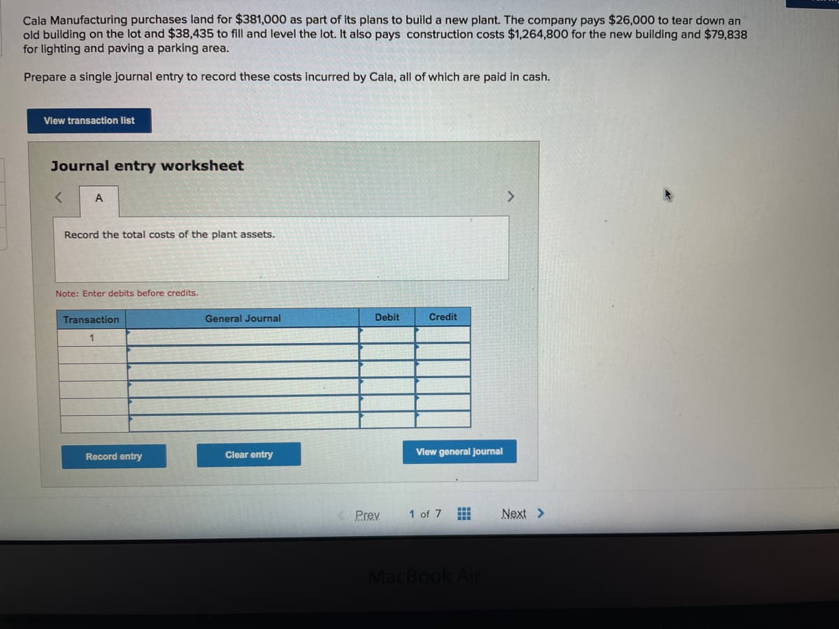 Cala Manufacturing purchases land for $381,000 as part of its plans to build a new plant. The company pays $26,000 to tear down an
old building on the lot and $38,435 to fill and level the lot. It also pays construction costs $1,264,800 for the new building and $79,838
for lighting and paving a parking area.
Prepare a single journal entry to record these costs incurred by Cala, all of which are paid in cash.
View transaction list
Journal entry worksheet
A
Record the total costs of the plant assets.
Note: Enter debits before credits.
Transaction
General Journal
Debit
Credit
Record entry
Clear entry
Vlew general journal
Prev
1 of 7
Next >
MacBook Air

