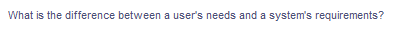 What is the difference between a user's needs and a system's requirements?
