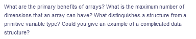 What are the primary benefits of arrays? What is the maximum number of
dimensions that an array can have? What distinguishes a structure from a
primitive variable type? Could you give an example of a complicated data
structure?
