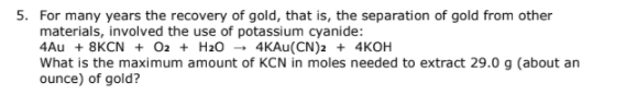 5. For many years the recovery of gold, that is, the separation of gold from other
materials, involved the use of potassium cyanide:
4Au + 8KCN + 02 + H20 - 4KAU(CN)2 + 4KOH
What is the maximum amount of KCN in moles needed to extract 29.0 g (about an
ounce) of gold?
