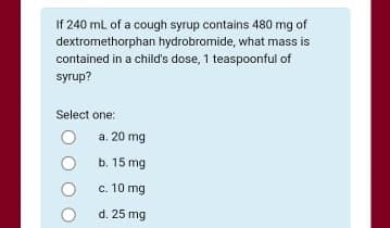 If 240 ml of a cough syrup contains 480 mg of
dextromethorphan hydrobromide, what mass is
contained in a child's dose, 1 teaspoonful of
syrup?
Select one:
a. 20 mg
b. 15 mg
c. 10 mg
d. 25 mg
