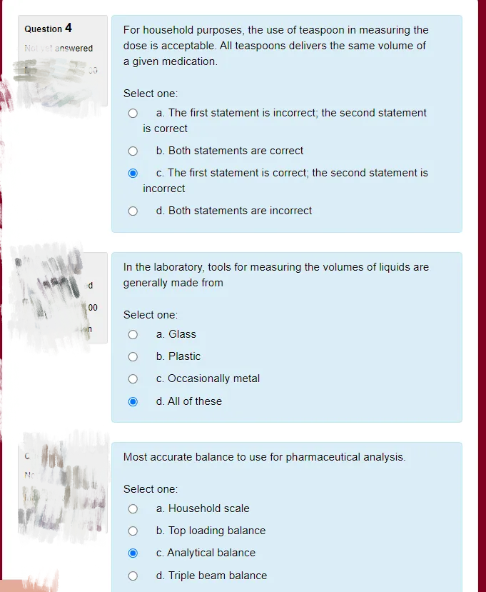 Question 4
For household purposes, the use of teaspoon in measuring the
Not vet answered
dose is acceptable. All teaspoons delivers the same volume of
a given medication.
Select one:
a. The first statement is incorrect; the second statement
is correct
b. Both statements are correct
c. The first statement is correct; the second statement is
incorrect
d. Both statements are incorrect
In the laboratory, tools for measuring the volumes of liquids are
generally made from
00
Select one:
a. Glass
b. Plastic
c. Occasionally metal
d. All of these
Most accurate balance to use for pharmaceutical analysis.
No
Select one:
a. Household scale
b. Top loading balance
C. Analytical balance
d. Triple beam balance
