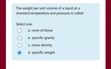 The weight per unit volume of a liquid at a
standard temperature and pressure is called
Select one:
a. none of these
b. specific gravity
c. mass density
d. specific weight
