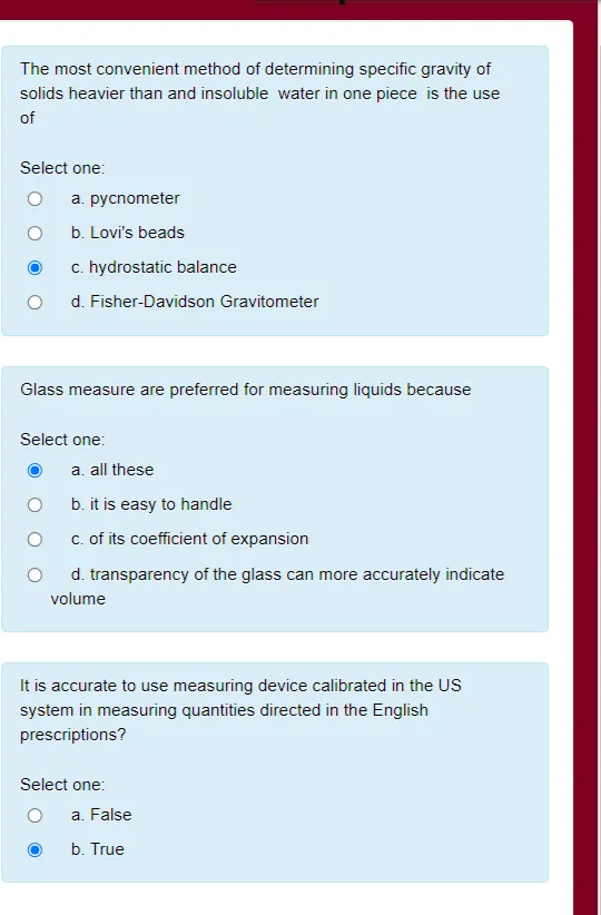 The most convenient method of determining specific gravity of
solids heavier than and insoluble water in one piece is the use
of
Select one:
a. pycnometer
b. Lovi's beads
c. hydrostatic balance
d. Fisher-Davidson Gravitometer
Glass measure are preferred for measuring liquids because
Select one:
a. all these
b. it is easy to handle
c. of its coefficient of expansion
d. transparency of the glass can more accurately indicate
volume
It is accurate to use measuring device calibrated in the US
system in measuring quantities directed in the English
prescriptions?
Select one:
a. False
b. True
