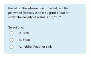 Based on the information provided, will the
pinewood (density 0.35-0.50 g/mL) float or
sink? The density of water is 1 g/mL?
Select one:
a. Sink
b. Float
C. neither float nor sink
