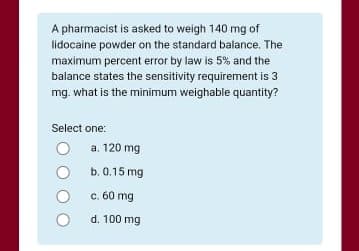 A pharmacist is asked to weigh 140 mg of
lidocaine powder on the standard balance. The
maximum percent error by law is 5% and the
balance states the sensitivity requirement is 3
mg. what is the minimum weighable quantity?
Select one:
a. 120 mg
b. 0.15 mg
c. 60 mg
d. 100 mg
