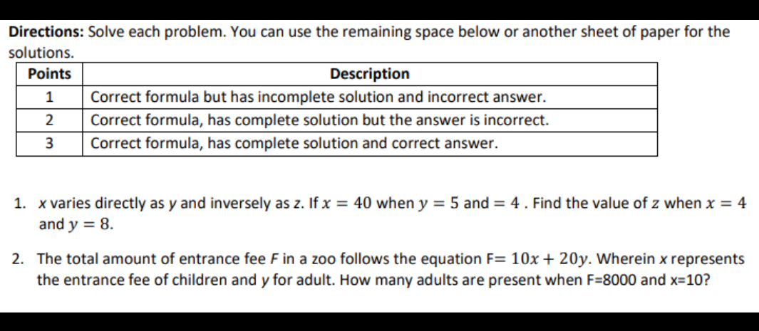 Directions: Solve each problem. You can use the remaining space below or another sheet of paper for the
solutions.
Points
Description
1
Correct formula but has incomplete solution and incorrect answer.
2
Correct formula, has complete solution but the answer is incorrect.
Correct formula, has complete solution and correct answer.
1. x varies directly as y and inversely as z. If x = 40 when y = 5 and = 4 . Find the value of z when x = 4
and y = 8.
2. The total amount of entrance fee F in a zoo follows the equation F= 10x + 20y. Wherein x represents
the entrance fee of children and y for adult. How many adults are present when F=8000 and x=10?

