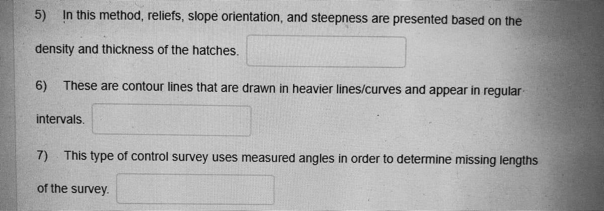 5)
In this method, reliefs, slope orientation, and steepness are presented based on the
density and thickness of the hatches.
6)
These are contour lines that are drawn in heavier lines/curves and appear in regular
intervals.
7)
This type of control survey uses measured angles in order to determine missing lengths
of the survey.
