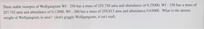 Three stable isotopes of Wolfgangium Wf - 256 has a mass of 255.758 amu and abundance of 0.25000, Wf- 258 has a mass of
257.742 amu and abundance of 0.12000, Wf - 260 has a mass of 259.813 amu and abundance 0.63000. What is the atomic
weight of Wolfgangium in amu? (don't goggle Wolfgangium, it isn't real).
